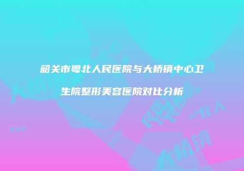 韶关市粤北人民医院与大桥镇中心卫生院整形美容医院对比分析
