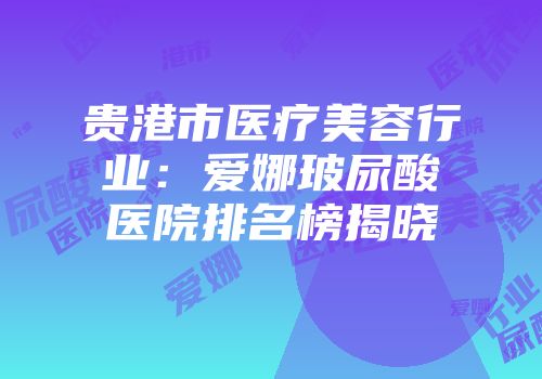 贵港市医疗美容行业：爱娜玻尿酸医院排名榜揭晓