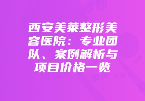 西安美莱整形美容医院：专业团队、案例解析与项目价格一览