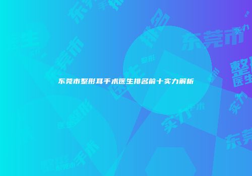 东莞市整形耳手术医生排名前十实力解析