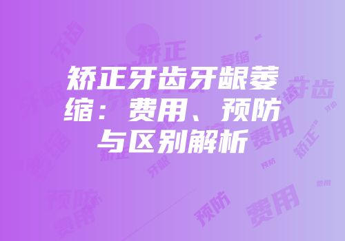矫正牙齿牙龈萎缩：费用、预防与区别解析