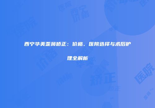 西宁华美歪鼻矫正：价格、医院选择与术后护理全解析