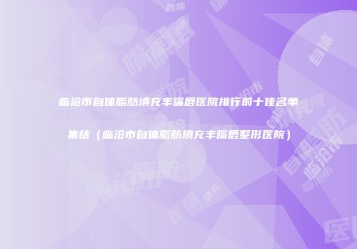 临沧市自体脂肪填充丰嘴唇医院排行前十佳名单集结（临沧市自体脂肪填充丰嘴唇整形医院）