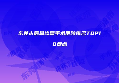 东莞市唇鼻修复手术医院排名TOP10盘点