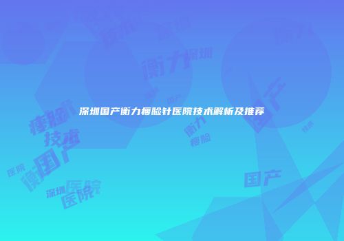 深圳国产衡力瘦脸针医院技术解析及推荐
