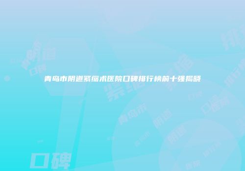 青岛市阴道紧缩术医院口碑排行榜前十强揭晓
