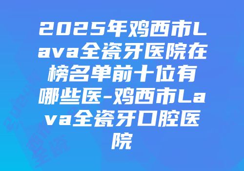 2025年鸡西市Lava全瓷牙医院在榜名单前十位有哪些医-鸡西市Lava全瓷牙口腔医院