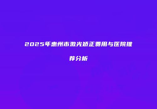 2025年惠州市激光矫正费用与医院推荐分析