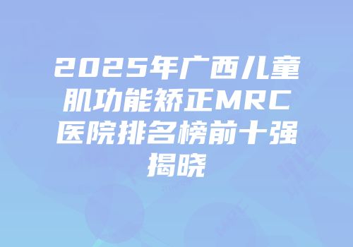 2025年广西儿童肌功能矫正MRC医院排名榜前十强揭晓