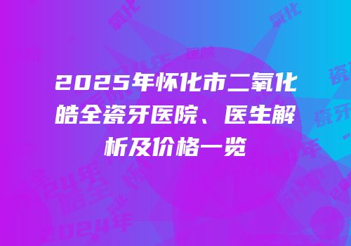 2025年怀化市二氧化皓全瓷牙医院、医生解析及价格一览