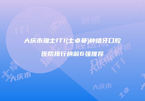大庆市瑞士ITI(士卓曼)种植牙口腔医院排行榜前6强推荐