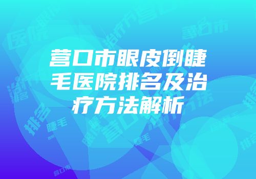营口市眼皮倒睫毛医院排名及治疗方法解析