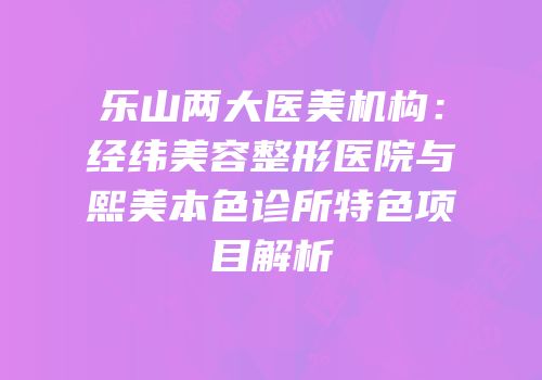 乐山两大医美机构：经纬美容整形医院与熙美本色诊所特色项目解析