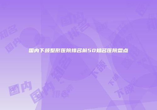 国内下颌整形医院排名前50知名医院盘点