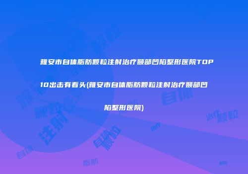 雅安市自体脂肪颗粒注射治疗颞部凹陷整形医院TOP10出击有看头(雅安市自体脂肪颗粒注射治疗颞部凹陷整形医院)