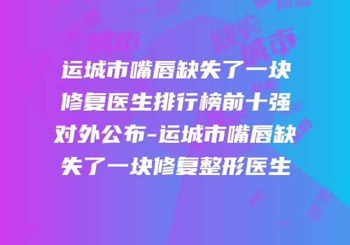 运城市嘴唇缺失了一块修复医生排行榜前十强对外公布-运城市嘴唇缺失了一块修复整形医生