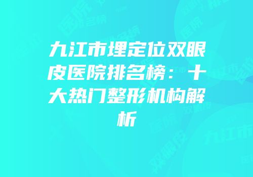 九江市埋定位双眼皮医院排名榜：十大热门整形机构解析