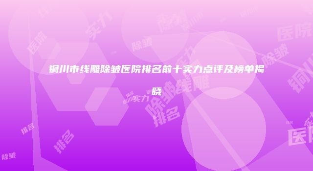 铜川市线雕除皱医院排名前十实力点评及榜单揭晓