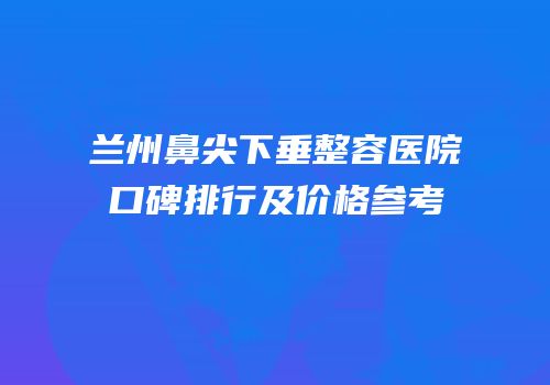 兰州鼻尖下垂整容医院口碑排行及价格参考