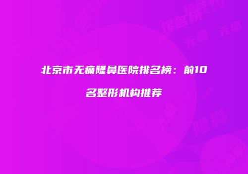 北京市无痛隆鼻医院排名榜：前10名整形机构推荐