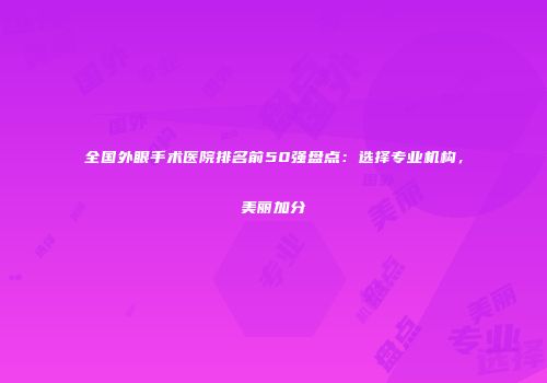 全国外眼手术医院排名前50强盘点：选择专业机构，美丽加分