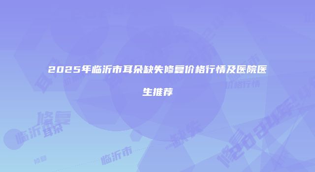 2025年临沂市耳朵缺失修复价格行情及医院医生推荐