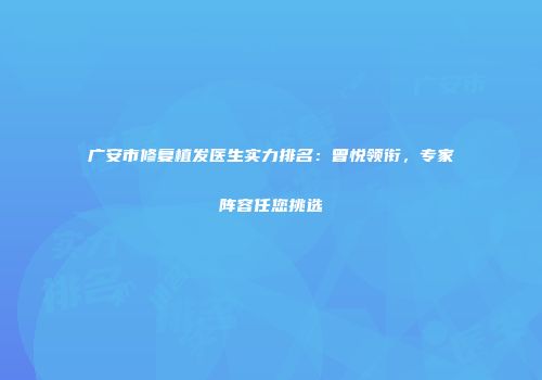 广安市修复植发医生实力排名：曾悦领衔，专家阵容任您挑选