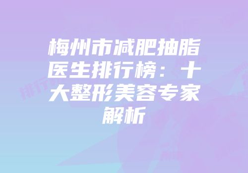 梅州市减肥抽脂医生排行榜：十大整形美容专家解析