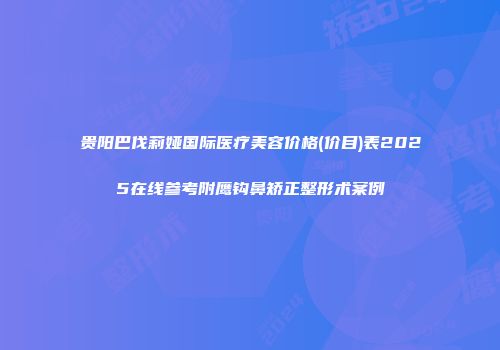 贵阳巴伐莉娅国际医疗美容价格(价目)表2025在线参考附鹰钩鼻矫正整形术案例