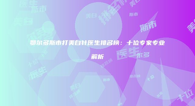 鄂尔多斯市打美白针医生排名榜：十位专家专业解析