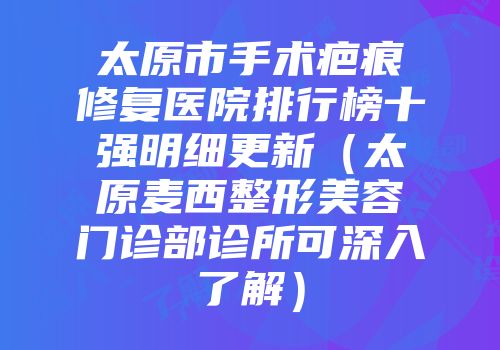 太原市手术疤痕修复医院排行榜十强明细更新（太原麦西整形美容门诊部诊所可深入了解）