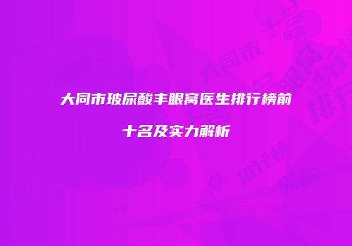 大同市玻尿酸丰眼窝医生排行榜前十名及实力解析