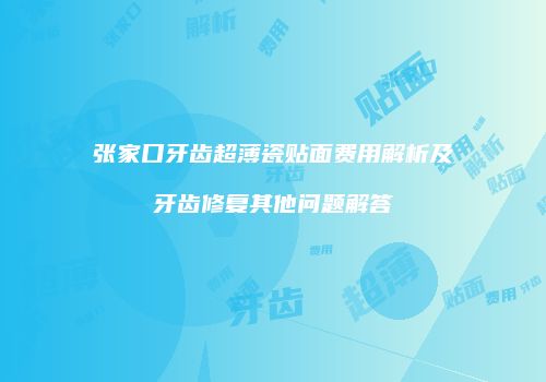 张家口牙齿超薄瓷贴面费用解析及牙齿修复其他问题解答