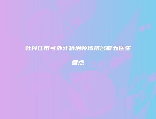牡丹江市弓外牙矫治领域排名前五医生盘点