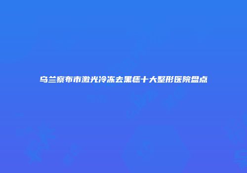 乌兰察布市激光冷冻去黑痣十大整形医院盘点