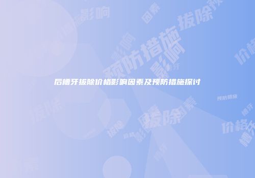 后槽牙拔除价格影响因素及预防措施探讨