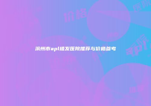 滨州市apl植发医院推荐与价格参考