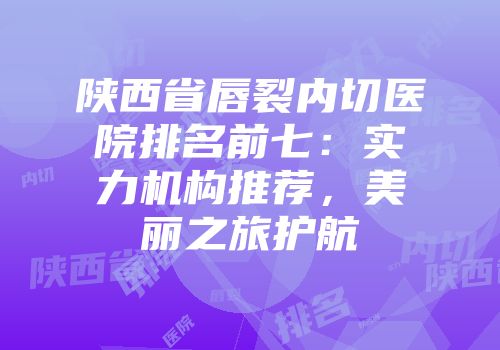 陕西省唇裂内切医院排名前七：实力机构推荐，美丽之旅护航