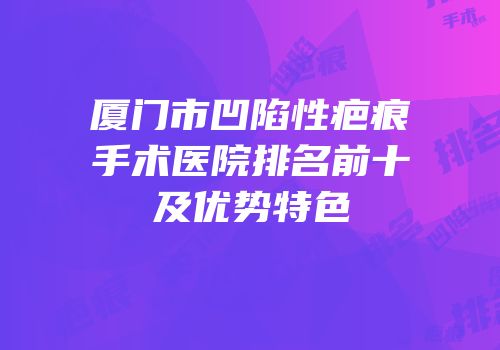 厦门市凹陷性疤痕手术医院排名前十及优势特色