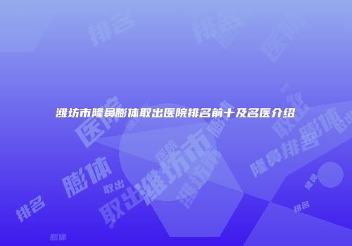 潍坊市隆鼻膨体取出医院排名前十及名医介绍