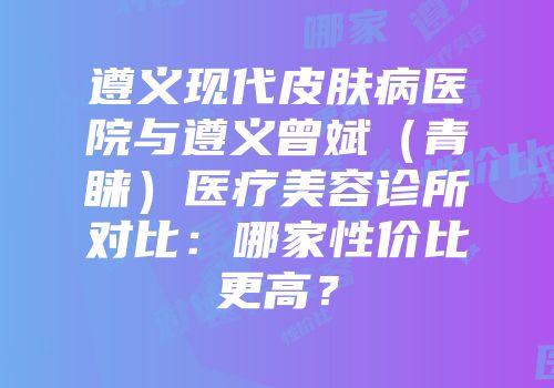 遵义现代皮肤病医院与遵义曾斌（青睐）医疗美容诊所对比：哪家性价比更高？