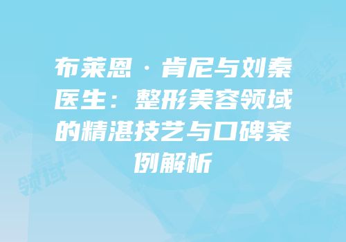 布莱恩·肯尼与刘秦医生：整形美容领域的精湛技艺与口碑案例解析