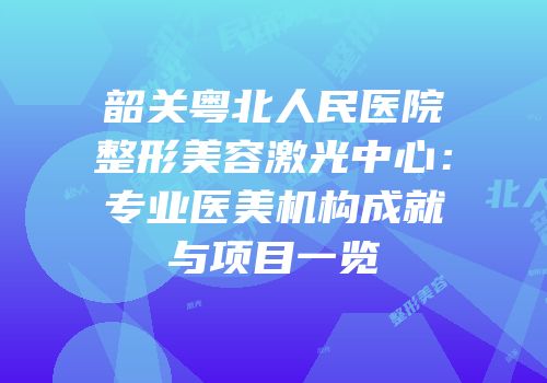 韶关粤北人民医院整形美容激光中心：专业医美机构成就与项目一览