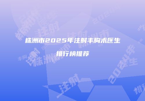 株洲市2025年注射丰胸术医生排行榜推荐