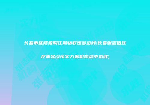 长春市医院隆胸注射物取出多少钱(长春张志田医疗美容诊所实力派机构稳中求胜)