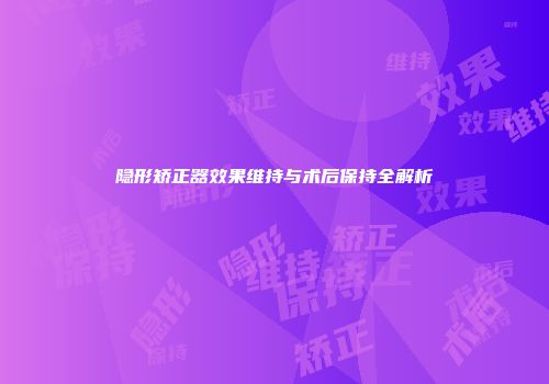 隐形矫正器效果维持与术后保持全解析