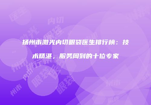 扬州市激光内切眼袋医生排行榜：技术精湛，服务周到的十位专家