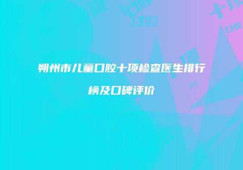 朔州市儿童口腔十项检查医生排行榜及口碑评价