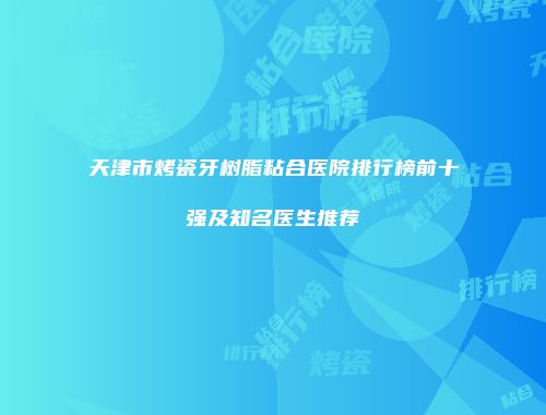 天津市烤瓷牙树脂粘合医院排行榜前十强及知名医生推荐
