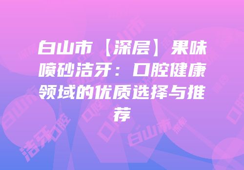 白山市【深层】果味喷砂洁牙：口腔健康领域的优质选择与推荐